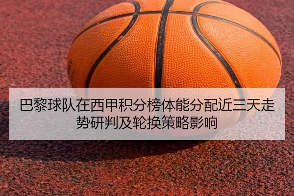 巴黎球队在西甲积分榜体能分配近三天走势研判及轮换策略影响